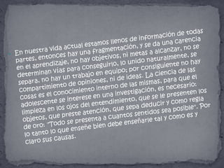 En nuestra vida actual estamos llenos de información de todas partes, entonces hay una fragmentación, y se da una carencia en el aprendizaje, no hay objetivos, ni metas a alcanzar, no se determinan vías para conseguirlo, lo unido naturalmente, se separa, no hay un trabajo en equipo; por consiguiente no hay compartimiento de opiniones, ni de ideas. La ciencia de las cosas es el conocimiento interno de las mismas, para que el adolescente se interese en una investigación, es necesario: limpieza en los ojos del entendimiento, que se le presenten los objetos, que preste atención, que sepa deducir y como regla de oro: "Todo se presenta a cuantos sentidos sea posible". Por lo tanto lo que enseñe bien debe enseñarle tal y como es y claro sus causas.
