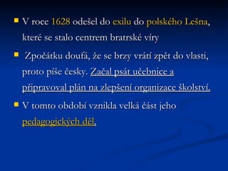 V roce  1628  odešel do  exilu  do  polského   Lešna , které se stalo centrem bratrské víry  Zpočátku doufá, že se brzy vrátí zpět do vlasti, proto píše česky.  Začal psát učebnice a připravoval plán na zlepšení organizace školství. V tomto období vznikla velká část jeho  pedagogických děl . 