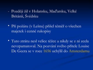 -  Později žil v Holansku, Maďarsku, Velké Británii, Švédsku  Při požáru (v Lešnu) přišel téměř o všechen majetek i cenné rukopisy  Tuto ztrátu nesl velice těžce a nikdy se z ní zcela nevzpamatoval. Na pozvání svého přítele Louise De Geera se v roce  1656  uchýlil do  Amsterdamu 