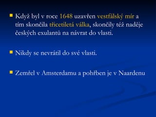Když byl v roce  1648  uzavřen  vestfálský mír  a tím skončila  třicetiletá válka , skončily též naděje českých exulantů na návrat do vlasti. Nikdy se nevrátil do své vlasti. Zemřel v Amsterdamu a pohřben je v Naardenu 