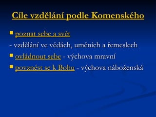 Cíle vzdělání podle Komenského poznat sebe a svět   - vzdělání ve vědách, uměních a řemeslech  ovládnout sebe  - výchova mravní  povznést se k Bohu  - výchova náboženská  