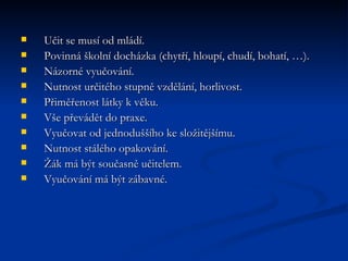 Učit se musí od mládí.  Povinná školní docházka (chytří, hloupí, chudí, bohatí, …).  Názorné vyučování.  Nutnost určitého stupně vzdělání, horlivost.  Přiměřenost látky k věku.  Vše převádět do praxe.  Vyučovat od jednoduššího ke složitějšímu.  Nutnost stálého opakování.  Žák má být současně učitelem.  Vyučování má být zábavné.  