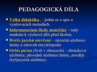 PEDAGOGICKÁ DÍLA Velká didaktika   – jedná se o spis o vyučovacích metodách.  Informatorium školy mateřské  – rady matkám k výchově dětí před školou.  Dvéře jazyků otevřené  – názorná učebnice latiny a zároveň encyklopedie Orbis  pictus  (Svět v obrazech) – obrázková učebnice, původně učebnice latiny, později čtyřjazyčná učebnice. 