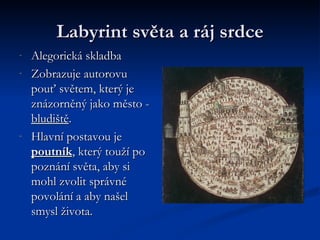 Labyrint světa a ráj srdce Alegorická skladba Zobrazuje autorovu pouť světem, který je znázorněný jako město -  bludiště . Hlavní postavou je  poutník , který touží po poznání světa, aby si mohl zvolit správné povolání a aby našel smysl života. 