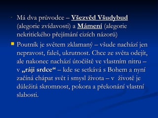 Má dva průvodce –  Všezvěd Všudybud  (alegorie zvídavosti) a  Mámení  (alegorie nekritického přejímání cizích názorů) Poutník je světem zklamaný – všude nachází jen nepravost, faleš, ukrutnost. Chce ze světa odejít, ale nakonec nachází útočiště ve vlastním nitru – v  „ráji srdce“  – kde se setkává s Bohem a nyní začíná chápat svět i smysl života – v  životě je důležitá skromnost, pokora a překonání vlastní slabosti. 