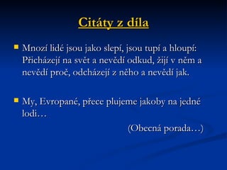 Citáty z díla Mnozí lidé jsou jako slepí, jsou tupí a hloupí: Přicházejí na svět a nevědí odkud, žijí v něm a nevědí proč, odcházejí z něho a nevědí jak. My, Evropané, přece plujeme jakoby na jedné lodi… (Obecná porada…) 