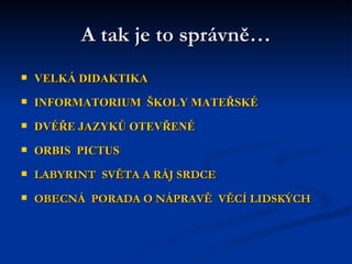 A tak je to správně… VELKÁ DIDAKTIKA  INFORMATORIUM  ŠKOLY MATEŘSKÉ DVÉŘE JAZYKŮ OTEVŘENÉ ORBIS  PICTUS LABYRINT  SVĚTA A RÁJ SRDCE OBECNÁ  PORADA O NÁPRAVĚ  VĚCÍ LIDSKÝCH 