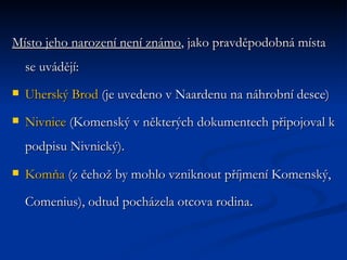 Místo jeho narození není známo , jako pravděpodobná místa se uvádějí: Uherský Brod  (je uvedeno v Naardenu na náhrobní desce)  Nivnice  (Komenský v některých dokumentech připojoval k podpisu Nivnický).  Komňa  (z čehož by mohlo vzniknout příjmení Komenský, Comenius), odtud pocházela otcova rodina .  