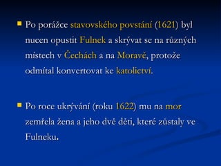 Po porážce  stavovského povstání  ( 1621 ) byl nucen opustit  Fulnek  a skrývat se na různých místech v  Čechách  a na  Moravě , protože odmítal konvertovat ke  katolictví .  Po roce ukrývání (roku  1622 ) mu na  mor  zemřela žena a jeho dvě děti, které zůstaly ve Fulneku . 