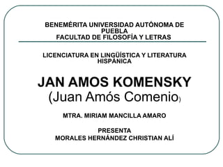BENEMÉRITA UNIVERSIDAD AUTÓNOMA DE
PUEBLA
FACULTAD DE FILOSOFÍA Y LETRAS
LICENCIATURA EN LINGÜÍSTICA Y LITERATURA
HISPÁNICA

JAN AMOS KOMENSKY
(Juan Amós Comenio)
MTRA. MIRIAM MANCILLA AMARO
PRESENTA
MORALES HERNÁNDEZ CHRISTIAN ALÍ

 