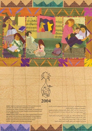 2004
á˘˘∏˘˘˘é˘˘˘e ¬˘˘˘Lqƒ˘˘˘à˘˘˘J
¤EG É˘fÉ˘æ˘L
¿É˘˘Ñ˘˘°ûdGh äÉ˘˘HÉ˘˘°ûdGh äÉ˘˘£˘˘°ûæ˘˘ª˘˘dGh äÉ˘˘Ñ˘˘à˘˘µ˘˘ª˘˘˘dG AÉ˘˘˘æ˘˘˘eCGh äÉ˘˘˘æ˘˘˘«˘˘˘eCG
.áÄ°TÉædGh ∫ÉØWC’G ™e ¿ƒ∏ª©j øjòdG ø«Yƒ£àªdG
¿ƒYƒ£àeh äÉYƒ£àeh äÉ£°ûæeh äÉÑàµe äÉæ«eCGh ,∫ÉØWCG :Oó©dG Gòg OGóYEG »a ∑QÉ°T
á∏ªM øª°V á«æa á«ª∏©J çGóMCGh πªY äÉ°TQh ≈∏Y Gƒaô°TCG øªe ø««æah ø«jƒHôJ IqóYh
ÉfÉæL
.
á∏ªM πNóJ
ÉfÉæL
,§°ûædG º∏©àdGh IAGô≤dG ™«é°ûàd ôªà°ùe ´hô°ûe »gh ,ådÉãdG É¡eÉY
.¿ÉæÑd »a á«æ«£°ù∏ØdG äÉ©ªéàdG øª°V »YGóHE’G ÒÑ©àdGh
.á«ª°SQ ’ áµÑ°T πªY »a á«©ªLh áÑàµe 42 Ωƒ«dG ≈àM øeÉ°†àJ
.á∏ªëdG äÉWÉ°ûf ≈æédG/ á«Ñ©°ûdG ¿ƒæØ∏d »Hô©dG äÉeƒ∏©ªdG õcôe ≥°ùæjh
Janana magazine is addressed to librarians, NGO animators and youth
volunteers who work with youth, adolescents and children.
Contributers are: children, librarians, youth volunteers, and several educa-
tors and artists who have animated interactive workshops/events through-
out the Janana campaign.
Janana campaign enters its third year. It is an ongoing program to encour-
age reading, active learning and creative expression among Palestinian
refugees and marginalized communities in Lebanon. To date, Forty-two
libraries, ngos and groups have joined this informal network.
ARCPA / AL-JANA center coordinates the campaign.
 