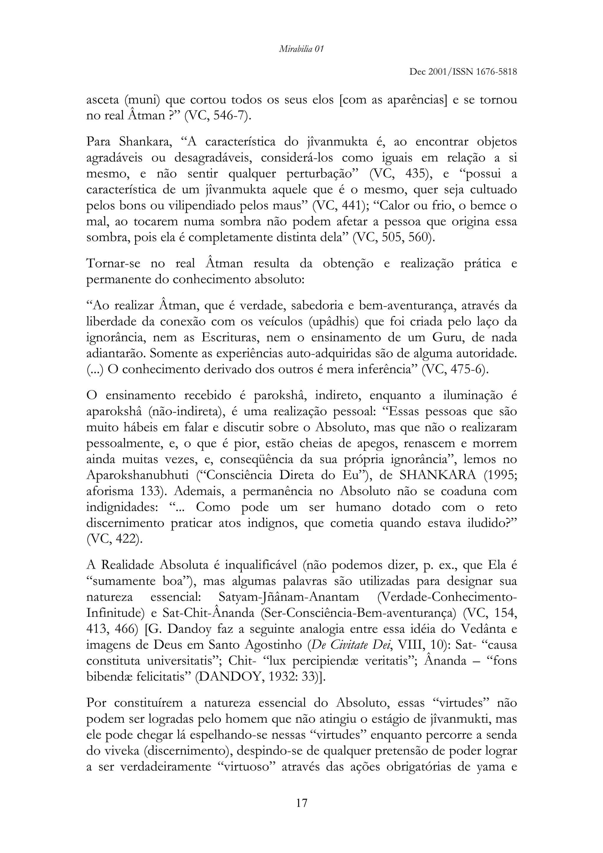 Mirabilia 01
Dec 2001/ISSN 1676-5818
17
asceta (muni) que cortou todos os seus elos [com as aparências] e se tornou
no real Âtman ?” (VC, 546-7).
Para Shankara, “A característica do jîvanmukta é, ao encontrar objetos
agradáveis ou desagradáveis, considerá-los como iguais em relação a si
mesmo, e não sentir qualquer perturbação” (VC, 435), e “possui a
característica de um jîvanmukta aquele que é o mesmo, quer seja cultuado
pelos bons ou vilipendiado pelos maus” (VC, 441); “Calor ou frio, o bemce o
mal, ao tocarem numa sombra não podem afetar a pessoa que origina essa
sombra, pois ela é completamente distinta dela” (VC, 505, 560).
Tornar-se no real Âtman resulta da obtenção e realização prática e
permanente do conhecimento absoluto:
“Ao realizar Âtman, que é verdade, sabedoria e bem-aventurança, através da
liberdade da conexão com os veículos (upâdhis) que foi criada pelo laço da
ignorância, nem as Escrituras, nem o ensinamento de um Guru, de nada
adiantarão. Somente as experiências auto-adquiridas são de alguma autoridade.
(...) O conhecimento derivado dos outros é mera inferência” (VC, 475-6).
O ensinamento recebido é parokshâ, indireto, enquanto a iluminação é
aparokshâ (não-indireta), é uma realização pessoal: “Essas pessoas que são
muito hábeis em falar e discutir sobre o Absoluto, mas que não o realizaram
pessoalmente, e, o que é pior, estão cheias de apegos, renascem e morrem
ainda muitas vezes, e, conseqüência da sua própria ignorância”, lemos no
Aparokshanubhuti (“Consciência Direta do Eu”), de SHANKARA (1995;
aforisma 133). Ademais, a permanência no Absoluto não se coaduna com
indignidades: “... Como pode um ser humano dotado com o reto
discernimento praticar atos indignos, que cometia quando estava iludido?”
(VC, 422).
A Realidade Absoluta é inqualificável (não podemos dizer, p. ex., que Ela é
“sumamente boa”), mas algumas palavras são utilizadas para designar sua
natureza essencial: Satyam-Jñânam-Anantam (Verdade-Conhecimento-
Infinitude) e Sat-Chit-Ânanda (Ser-Consciência-Bem-aventurança) (VC, 154,
413, 466) [G. Dandoy faz a seguinte analogia entre essa idéia do Vedânta e
imagens de Deus em Santo Agostinho (De Civitate Dei, VIII, 10): Sat- “causa
constituta universitatis”; Chit- “lux percipiendæ veritatis”; Ânanda – “fons
bibendæ felicitatis” (DANDOY, 1932: 33)].
Por constituírem a natureza essencial do Absoluto, essas “virtudes” não
podem ser logradas pelo homem que não atingiu o estágio de jîvanmukti, mas
ele pode chegar lá espelhando-se nessas “virtudes” enquanto percorre a senda
do viveka (discernimento), despindo-se de qualquer pretensão de poder lograr
a ser verdadeiramente “virtuoso” através das ações obrigatórias de yama e
 