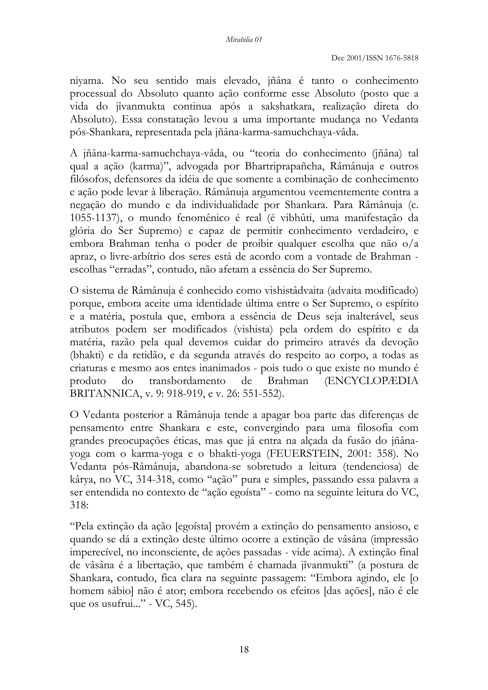 Mirabilia 01
Dec 2001/ISSN 1676-5818
18
niyama. No seu sentido mais elevado, jñâna é tanto o conhecimento
processual do Absoluto quanto ação conforme esse Absoluto (posto que a
vida do jîvanmukta continua após a sakshatkara, realização direta do
Absoluto). Essa constatação levou a uma importante mudança no Vedanta
pós-Shankara, representada pela jñâna-karma-samuchchaya-vâda.
A jñâna-karma-samuchchaya-vâda, ou “teoria do conhecimento (jñâna) tal
qual a ação (karma)”, advogada por Bhartriprapañcha, Râmânuja e outros
filósofos, defensores da idéia de que somente a combinação de conhecimento
e ação pode levar à liberação. Râmânuja argumentou veementemente contra a
negação do mundo e da individualidade por Shankara. Para Râmânuja (c.
1055-1137), o mundo fenomênico é real (é vibhûti, uma manifestação da
glória do Ser Supremo) e capaz de permitir conhecimento verdadeiro, e
embora Brahman tenha o poder de proibir qualquer escolha que não o/a
apraz, o livre-arbítrio dos seres está de acordo com a vontade de Brahman -
escolhas “erradas”, contudo, não afetam a essência do Ser Supremo.
O sistema de Râmânuja é conhecido como vishistâdvaita (advaita modificado)
porque, embora aceite uma identidade última entre o Ser Supremo, o espírito
e a matéria, postula que, embora a essência de Deus seja inalterável, seus
atributos podem ser modificados (vishista) pela ordem do espírito e da
matéria, razão pela qual devemos cuidar do primeiro através da devoção
(bhakti) e da retidão, e da segunda através do respeito ao corpo, a todas as
criaturas e mesmo aos entes inanimados - pois tudo o que existe no mundo é
produto do transbordamento de Brahman (ENCYCLOPÆDIA
BRITANNICA, v. 9: 918-919, e v. 26: 551-552).
O Vedanta posterior a Râmânuja tende a apagar boa parte das diferenças de
pensamento entre Shankara e este, convergindo para uma filosofia com
grandes preocupações éticas, mas que já entra na alçada da fusão do jñâna-
yoga com o karma-yoga e o bhakti-yoga (FEUERSTEIN, 2001: 358). No
Vedanta pós-Râmânuja, abandona-se sobretudo a leitura (tendenciosa) de
kârya, no VC, 314-318, como “ação” pura e simples, passando essa palavra a
ser entendida no contexto de “ação egoísta” - como na seguinte leitura do VC,
318:
“Pela extinção da ação [egoísta] provém a extinção do pensamento ansioso, e
quando se dá a extinção deste último ocorre a extinção de vâsâna (impressão
imperecível, no inconsciente, de ações passadas - vide acima). A extinção final
de vâsâna é a libertação, que também é chamada jîvanmukti” (a postura de
Shankara, contudo, fica clara na seguinte passagem: “Embora agindo, ele [o
homem sábio] não é ator; embora recebendo os efeitos [das ações], não é ele
que os usufrui...” - VC, 545).
 