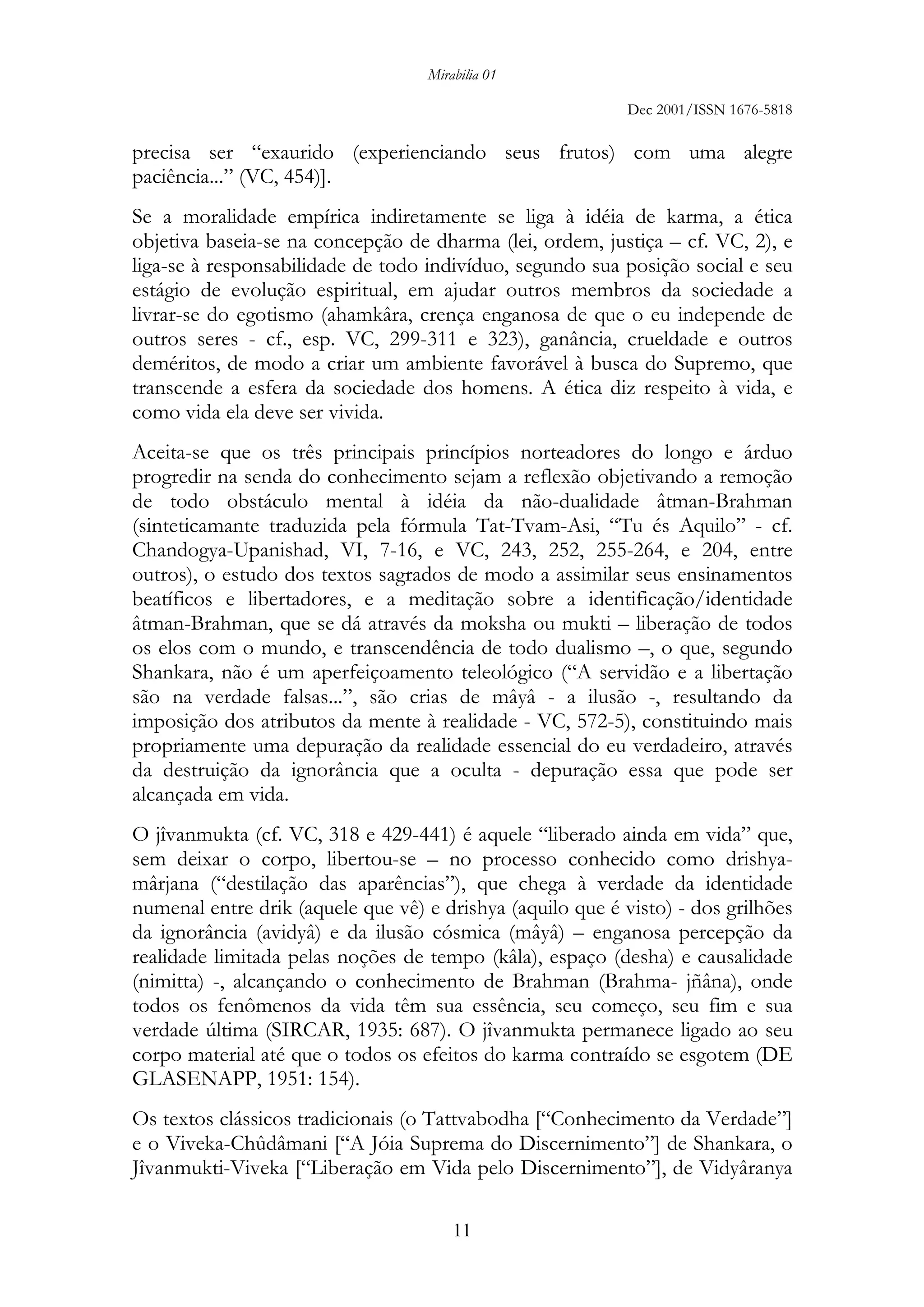 Mirabilia 01
Dec 2001/ISSN 1676-5818
11
precisa ser “exaurido (experienciando seus frutos) com uma alegre
paciência...” (VC, 454)].
Se a moralidade empírica indiretamente se liga à idéia de karma, a ética
objetiva baseia-se na concepção de dharma (lei, ordem, justiça – cf. VC, 2), e
liga-se à responsabilidade de todo indivíduo, segundo sua posição social e seu
estágio de evolução espiritual, em ajudar outros membros da sociedade a
livrar-se do egotismo (ahamkâra, crença enganosa de que o eu independe de
outros seres - cf., esp. VC, 299-311 e 323), ganância, crueldade e outros
deméritos, de modo a criar um ambiente favorável à busca do Supremo, que
transcende a esfera da sociedade dos homens. A ética diz respeito à vida, e
como vida ela deve ser vivida.
Aceita-se que os três principais princípios norteadores do longo e árduo
progredir na senda do conhecimento sejam a reflexão objetivando a remoção
de todo obstáculo mental à idéia da não-dualidade âtman-Brahman
(sinteticamante traduzida pela fórmula Tat-Tvam-Asi, “Tu és Aquilo” - cf.
Chandogya-Upanishad, VI, 7-16, e VC, 243, 252, 255-264, e 204, entre
outros), o estudo dos textos sagrados de modo a assimilar seus ensinamentos
beatíficos e libertadores, e a meditação sobre a identificação/identidade
âtman-Brahman, que se dá através da moksha ou mukti – liberação de todos
os elos com o mundo, e transcendência de todo dualismo –, o que, segundo
Shankara, não é um aperfeiçoamento teleológico (“A servidão e a libertação
são na verdade falsas...”, são crias de mâyâ - a ilusão -, resultando da
imposição dos atributos da mente à realidade - VC, 572-5), constituindo mais
propriamente uma depuração da realidade essencial do eu verdadeiro, através
da destruição da ignorância que a oculta - depuração essa que pode ser
alcançada em vida.
O jîvanmukta (cf. VC, 318 e 429-441) é aquele “liberado ainda em vida” que,
sem deixar o corpo, libertou-se – no processo conhecido como drishya-
mârjana (“destilação das aparências”), que chega à verdade da identidade
numenal entre drik (aquele que vê) e drishya (aquilo que é visto) - dos grilhões
da ignorância (avidyâ) e da ilusão cósmica (mâyâ) – enganosa percepção da
realidade limitada pelas noções de tempo (kâla), espaço (desha) e causalidade
(nimitta) -, alcançando o conhecimento de Brahman (Brahma- jñâna), onde
todos os fenômenos da vida têm sua essência, seu começo, seu fim e sua
verdade última (SIRCAR, 1935: 687). O jîvanmukta permanece ligado ao seu
corpo material até que o todos os efeitos do karma contraído se esgotem (DE
GLASENAPP, 1951: 154).
Os textos clássicos tradicionais (o Tattvabodha [“Conhecimento da Verdade”]
e o Viveka-Chûdâmani [“A Jóia Suprema do Discernimento”] de Shankara, o
Jîvanmukti-Viveka [“Liberação em Vida pelo Discernimento”], de Vidyâranya
 