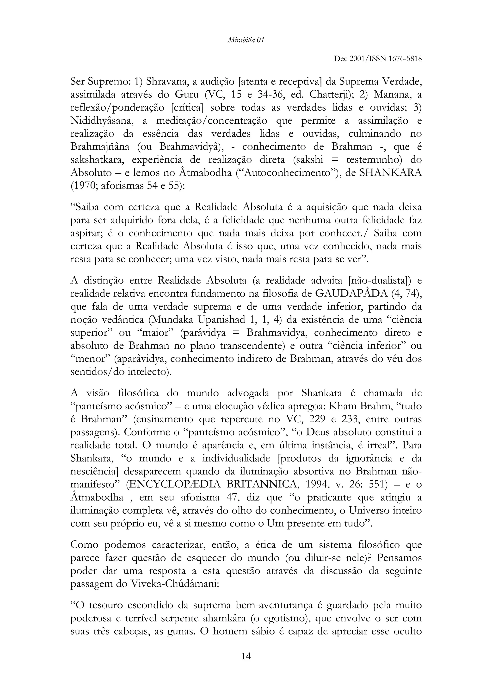 Mirabilia 01
Dec 2001/ISSN 1676-5818
14
Ser Supremo: 1) Shravana, a audição [atenta e receptiva] da Suprema Verdade,
assimilada através do Guru (VC, 15 e 34-36, ed. Chatterji); 2) Manana, a
reflexão/ponderação [crítica] sobre todas as verdades lidas e ouvidas; 3)
Nididhyâsana, a meditação/concentração que permite a assimilação e
realização da essência das verdades lidas e ouvidas, culminando no
Brahmajñâna (ou Brahmavidyâ), - conhecimento de Brahman -, que é
sakshatkara, experiência de realização direta (sakshi = testemunho) do
Absoluto – e lemos no Âtmabodha (“Autoconhecimento”), de SHANKARA
(1970; aforismas 54 e 55):
“Saiba com certeza que a Realidade Absoluta é a aquisição que nada deixa
para ser adquirido fora dela, é a felicidade que nenhuma outra felicidade faz
aspirar; é o conhecimento que nada mais deixa por conhecer./ Saiba com
certeza que a Realidade Absoluta é isso que, uma vez conhecido, nada mais
resta para se conhecer; uma vez visto, nada mais resta para se ver”.
A distinção entre Realidade Absoluta (a realidade advaita [não-dualista]) e
realidade relativa encontra fundamento na filosofia de GAUDAPÂDA (4, 74),
que fala de uma verdade suprema e de uma verdade inferior, partindo da
noção vedântica (Mundaka Upanishad 1, 1, 4) da existência de uma “ciência
superior” ou “maior” (parâvidya = Brahmavidya, conhecimento direto e
absoluto de Brahman no plano transcendente) e outra “ciência inferior” ou
“menor” (aparâvidya, conhecimento indireto de Brahman, através do véu dos
sentidos/do intelecto).
A visão filosófica do mundo advogada por Shankara é chamada de
“panteísmo acósmico” – e uma elocução védica apregoa: Kham Brahm, “tudo
é Brahman” (ensinamento que repercute no VC, 229 e 233, entre outras
passagens). Conforme o “panteísmo acósmico”, “o Deus absoluto constitui a
realidade total. O mundo é aparência e, em última instância, é irreal”. Para
Shankara, “o mundo e a individualidade [produtos da ignorância e da
nesciência] desaparecem quando da iluminação absortiva no Brahman não-
manifesto” (ENCYCLOPÆDIA BRITANNICA, 1994, v. 26: 551) – e o
Âtmabodha , em seu aforisma 47, diz que “o praticante que atingiu a
iluminação completa vê, através do olho do conhecimento, o Universo inteiro
com seu próprio eu, vê a si mesmo como o Um presente em tudo”.
Como podemos caracterizar, então, a ética de um sistema filosófico que
parece fazer questão de esquecer do mundo (ou diluir-se nele)? Pensamos
poder dar uma resposta a esta questão através da discussão da seguinte
passagem do Viveka-Chûdâmani:
“O tesouro escondido da suprema bem-aventurança é guardado pela muito
poderosa e terrível serpente ahamkâra (o egotismo), que envolve o ser com
suas três cabeças, as gunas. O homem sábio é capaz de apreciar esse oculto
 