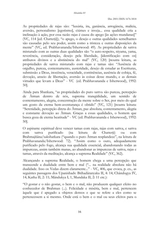 Mirabilia 01
Dec 2001/ISSN 1676-5818
16
As propriedades de rajas são: “luxúria, ira, ganância, arrogância, malícia,
aversão, personalismo [egotismo], ciúmes e inveja... essa qualidade cria a
inclinação à ação, por essa razão rajas é causa do apego [às ações mundanas]”
(VC, 114 [ed. Chatterji]); “o apego, o desejo e outras qualidades semelhantes
são causadas pelo seu poder, assim como a tristeza e outras disposições da
mente” (VC, ed. Prabhavananda/Isherwood: 49). As propriedades de sattva
misturado com as outras duas qualidades são “o auto-respeito, niyama, yama,
reverência, consideração, desejo pela liberdade, [identificação com os]
atributos divinos e a abstinência do mal” (VC, 120) [noutra leitura, as
propriedades de sattva misturado com rajas e tamas são: “Ausência de
orgulho, pureza, contentamento, austeridade, desejo de estudar as Escrituras,
submissão a Deus, inocência, veracidade, continências, ausência de cobiça, fé,
devoção, anseio de libertação, aversão às coisas desse mundo, e as demais
virtudes que levam a Deus” - VC (ed. Prabhavananda e Isherwood), 1992:
50].
Ainda para Shankara, “as propriedades do puro sattva são pureza, percepção
de Âtman dentro de nós, suprema tranqüilidade, um sentido de
contentamento, alegria, concentração da mente sobre o Ser, por meio do qual
um gosto da eterna bem-aventurança é obtido” (VC, 121) [noutra leitura:
“Serenidade, percepção direta do Âtman, paz absoluta, contentamento, alegria
e constante devoção ao Âtman. Graças a essas qualidades, o homem que
busca goza de eterna beatitude” - VC (ed. Prabhavananda e Isherwood), 1992:
50].
O aspirante espiritual deve vencer tamas com rajas, rajas com sattva, e sattva
com sattva purificado (na leitura de Chatterji) ou com
Brahmajñâna/sakshatkara (“quando o puro Âtman resplandece”, na leitura de
Prabhavananda/Isherwood: 72). “Assim como o ouro, adequadamente
purificado pelo fogo, alcança sua qualidade essencial, abandonando todas as
impurezas, assim também manas, ao abandonar as impurezas de sattva, rajas e
tamas, através da meditação, alcança a suprema Realidade” (VC, 362).
Alcançando a suprema Realidade, o homem chega a uma percepção que
transcende a dualidade entre bem e mal (“... na realidade absoluta não há
dualidade. Isso os Vedas dizem claramente...” - VC, 406, que evoca, p. ex., as
seguintes passagens dos Upanishads: Brihadâranyaka II, 4: 14; Chândogya IV,
14; Katha II, 2: 11; Mândukya I, 1, Mundaka II, 2: 11 etc.):
“O gostar e o não gostar, o bem e o mal, não produzem qualquer efeito no
conhecedor de Brahman (...). Felicidade e miséria, bem e mal, pertencem
àquele que é apegado a objetos densos e que se refere a eles como se
pertencessem a si mesmo. Onde está o bem e o mal ou seus efeitos para o
 