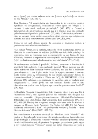 Mirabilia 01
Dec 2001/ISSN 1676-5818
17
asceta (muni) que cortou todos os seus elos [com as aparências] e se tornou
no real Âtman ?” (VC, 546-7).
Para Shankara, “A característica do jîvanmukta é, ao encontrar objetos
agradáveis ou desagradáveis, considerá-los como iguais em relação a si
mesmo, e não sentir qualquer perturbação” (VC, 435), e “possui a
característica de um jîvanmukta aquele que é o mesmo, quer seja cultuado
pelos bons ou vilipendiado pelos maus” (VC, 441); “Calor ou frio, o bemce o
mal, ao tocarem numa sombra não podem afetar a pessoa que origina essa
sombra, pois ela é completamente distinta dela” (VC, 505, 560).
Tornar-se no real Âtman resulta da obtenção e realização prática e
permanente do conhecimento absoluto:
“Ao realizar Âtman, que é verdade, sabedoria e bem-aventurança, através da
liberdade da conexão com os veículos (upâdhis) que foi criada pelo laço da
ignorância, nem as Escrituras, nem o ensinamento de um Guru, de nada
adiantarão. Somente as experiências auto-adquiridas são de alguma autoridade.
(...) O conhecimento derivado dos outros é mera inferência” (VC, 475-6).
O ensinamento recebido é parokshâ, indireto, enquanto a iluminação é
aparokshâ (não-indireta), é uma realização pessoal: “Essas pessoas que são
muito hábeis em falar e discutir sobre o Absoluto, mas que não o realizaram
pessoalmente, e, o que é pior, estão cheias de apegos, renascem e morrem
ainda muitas vezes, e, conseqüência da sua própria ignorância”, lemos no
Aparokshanubhuti (“Consciência Direta do Eu”), de SHANKARA (1995;
aforisma 133). Ademais, a permanência no Absoluto não se coaduna com
indignidades: “... Como pode um ser humano dotado com o reto
discernimento praticar atos indignos, que cometia quando estava iludido?”
(VC, 422).
A Realidade Absoluta é inqualificável (não podemos dizer, p. ex., que Ela é
“sumamente boa”), mas algumas palavras são utilizadas para designar sua
natureza essencial: Satyam-Jñânam-Anantam (Verdade-Conhecimento-
Infinitude) e Sat-Chit-Ânanda (Ser-Consciência-Bem-aventurança) (VC, 154,
413, 466) [G. Dandoy faz a seguinte analogia entre essa idéia do Vedânta e
imagens de Deus em Santo Agostinho (De Civitate Dei, VIII, 10): Sat- “causa
constituta universitatis”; Chit- “lux percipiendæ veritatis”; Ânanda – “fons
bibendæ felicitatis” (DANDOY, 1932: 33)].
Por constituírem a natureza essencial do Absoluto, essas “virtudes” não
podem ser logradas pelo homem que não atingiu o estágio de jîvanmukti, mas
ele pode chegar lá espelhando-se nessas “virtudes” enquanto percorre a senda
do viveka (discernimento), despindo-se de qualquer pretensão de poder lograr
a ser verdadeiramente “virtuoso” através das ações obrigatórias de yama e
 
