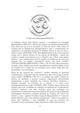 Mirabilia 01
Dec 2001/ISSN 1676-5818
9
In: http://www.jnanayoga.org/default.htm
O indólogo alemão Paul Hacker apontou a contribuição de Sarvepalli
Radhakrishnan (1888-1975 - filósofo que chegou à presidência da Índia [1962-
67]), através de sua tese de mestrado no início do século (“The Ethics of
Vedanta and its Metaphysical Presuppositions”), para o esclarecimento do
significado e da aplicação potencial do Vedânta advaita na área de ética e
práticas sociais (HACKER, 1978). Para Radhakrishnan (cujo sistema pessoal
rompe com o ideário advaita), há um aspecto da Divindade – aquele que
contém o mundo (em contraste com o Absoluto, que é Deus num aspecto
distinto) – que é afetado pelos seres do mundo, na medida em que estes, que
integram Seu ser, podem “aumentá-lo” através das “boas escolhas”
(ENCYCLOPÆDIA BRITANNICA, 1994, v. 26: 551-552). Desconhecemos,
contudo, algum trabalho que aborde especificamente questões ligadas à ética
do Vedanta sob o ângulo de sua articulação com o Jñâna Yoga, pelo que
procedemos a esta investigação.
Jñâna, da raiz sânscrita jñâ, “conhecer”, significa sabedoria ou [perfeito]
conhecimento, e Yoga deriva da raiz sânscrita yuj “[por sob o] jugo, controle,
união, junção” (ZIMMER, 1989: 52 n. 7), designa um amplo conjunto de
práticas de meditação e posturas corporais originalmente desenvolvidas
paralelamente à quase totalidade das correntes filosóficas hinduístas e
budistas, baseadas na convicção de o espírito e o corpo estão
interdependentemente unidos (ELIADE, 1996). O Jñâna Yoga, controle das
funções vitais com a finalidade de realização da sabedoria/do “conhecimento
absoluto”, baseia-se, com raras exceções, quase que totalmente nos
ensinamentos da filosofia Advaita (não-dualista) da escola da Uttara-Mîmâmsâ
(“Investigação Posterior”), também chamada de Vedânta (do “Final dos
Vedas”), e tem o capítulo IV (Jñâna Yoga) do Bhagavad-Gitâ (o “Canto do
Divino Mestre”) como uma referência fundamental - embora esse capítulo se
preste mais facilmente a uma modalidade de yoga que promove um
sincretismo entre ensinamentos jñâna (sapienciais) e bhakti (devocionais).
 