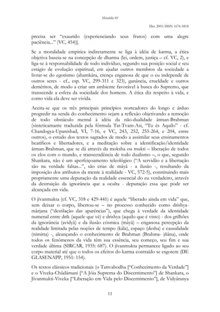 Mirabilia 01
Dec 2001/ISSN 1676-5818
11
precisa ser “exaurido (experienciando seus frutos) com uma alegre
paciência...” (VC, 454)].
Se a moralidade empírica indiretamente se liga à idéia de karma, a ética
objetiva baseia-se na concepção de dharma (lei, ordem, justiça – cf. VC, 2), e
liga-se à responsabilidade de todo indivíduo, segundo sua posição social e seu
estágio de evolução espiritual, em ajudar outros membros da sociedade a
livrar-se do egotismo (ahamkâra, crença enganosa de que o eu independe de
outros seres - cf., esp. VC, 299-311 e 323), ganância, crueldade e outros
deméritos, de modo a criar um ambiente favorável à busca do Supremo, que
transcende a esfera da sociedade dos homens. A ética diz respeito à vida, e
como vida ela deve ser vivida.
Aceita-se que os três principais princípios norteadores do longo e árduo
progredir na senda do conhecimento sejam a reflexão objetivando a remoção
de todo obstáculo mental à idéia da não-dualidade âtman-Brahman
(sinteticamante traduzida pela fórmula Tat-Tvam-Asi, “Tu és Aquilo” - cf.
Chandogya-Upanishad, VI, 7-16, e VC, 243, 252, 255-264, e 204, entre
outros), o estudo dos textos sagrados de modo a assimilar seus ensinamentos
beatíficos e libertadores, e a meditação sobre a identificação/identidade
âtman-Brahman, que se dá através da moksha ou mukti – liberação de todos
os elos com o mundo, e transcendência de todo dualismo –, o que, segundo
Shankara, não é um aperfeiçoamento teleológico (“A servidão e a libertação
são na verdade falsas...”, são crias de mâyâ - a ilusão -, resultando da
imposição dos atributos da mente à realidade - VC, 572-5), constituindo mais
propriamente uma depuração da realidade essencial do eu verdadeiro, através
da destruição da ignorância que a oculta - depuração essa que pode ser
alcançada em vida.
O jîvanmukta (cf. VC, 318 e 429-441) é aquele “liberado ainda em vida” que,
sem deixar o corpo, libertou-se – no processo conhecido como drishya-
mârjana (“destilação das aparências”), que chega à verdade da identidade
numenal entre drik (aquele que vê) e drishya (aquilo que é visto) - dos grilhões
da ignorância (avidyâ) e da ilusão cósmica (mâyâ) – enganosa percepção da
realidade limitada pelas noções de tempo (kâla), espaço (desha) e causalidade
(nimitta) -, alcançando o conhecimento de Brahman (Brahma- jñâna), onde
todos os fenômenos da vida têm sua essência, seu começo, seu fim e sua
verdade última (SIRCAR, 1935: 687). O jîvanmukta permanece ligado ao seu
corpo material até que o todos os efeitos do karma contraído se esgotem (DE
GLASENAPP, 1951: 154).
Os textos clássicos tradicionais (o Tattvabodha [“Conhecimento da Verdade”]
e o Viveka-Chûdâmani [“A Jóia Suprema do Discernimento”] de Shankara, o
Jîvanmukti-Viveka [“Liberação em Vida pelo Discernimento”], de Vidyâranya
 