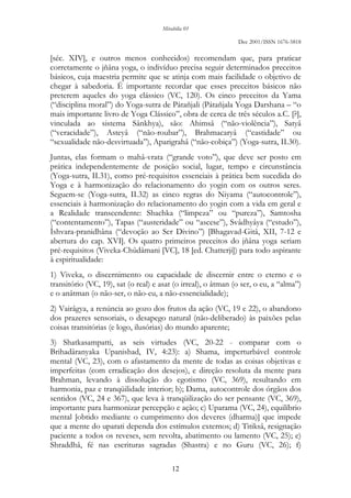 Mirabilia 01
Dec 2001/ISSN 1676-5818
12
[séc. XIV], e outros menos conhecidos) recomendam que, para praticar
corretamente o jñâna yoga, o indivíduo precisa seguir determinados preceitos
básicos, cuja maestria permite que se atinja com mais facilidade o objetivo de
chegar à sabedoria. É importante recordar que esses preceitos básicos não
preterem aqueles do yoga clássico (VC, 120). Os cinco preceitos da Yama
(“disciplina moral”) do Yoga-sutra de Pátañjali (Pátañjala Yoga Darshana – “o
mais importante livro de Yoga Clássico”, obra de cerca de três séculos a.C. [?],
vinculada ao sistema Sânkhya), são: Ahimsâ (“não-violência”), Satyâ
(“veracidade”), Asteyâ (“não-roubar”), Brahmacaryâ (“castidade” ou
“sexualidade não-desvirtuada”), Aparigrahâ (“não-cobiça”) (Yoga-sutra, II.30).
Juntas, elas formam o mahâ-vrata (“grande voto”), que deve ser posto em
prática independentemente de posição social, lugar, tempo e circunstância
(Yoga-sutra, II.31), como pré-requisitos essenciais à prática bem sucedida do
Yoga e à harmonização do relacionamento do yogin com os outros seres.
Seguem-se (Yoga-sutra, II.32) as cinco regras do Niyama (“autocontrole”),
essenciais à harmonização do relacionamento do yogin com a vida em geral e
a Realidade transcendente: Shachka (“limpeza” ou “pureza”), Samtosha
(“contentamento”), Tapas (“austeridade” ou “ascese”), Svâdhyâya (“estudo”),
Îshvara-pranidhâna (“devoção ao Ser Divino”) [Bhagavad-Gitâ, XII, 7-12 e
abertura do cap. XVI]. Os quatro primeiros preceitos do jñâna yoga seriam
pré-requisitos (Viveka-Chûdâmani [VC], 18 [ed. Chatterji]) para todo aspirante
à espiritualidade:
1) Viveka, o discernimento ou capacidade de discernir entre o eterno e o
transitório (VC, 19), sat (o real) e asat (o irreal), o âtman (o ser, o eu, a “alma”)
e o anâtman (o não-ser, o não-eu, a não-essencialidade);
2) Vairâgya, a renúncia ao gozo dos frutos da ação (VC, 19 e 22), o abandono
dos prazeres sensoriais, o desapego natural (não-deliberado) às paixões pelas
coisas transitórias (e logo, ilusórias) do mundo aparente;
3) Shatkasampatti, as seis virtudes (VC, 20-22 - comparar com o
Brihadâranyaka Upanishad, IV, 4:23): a) Shama, imperturbável controle
mental (VC, 23), com o afastamento da mente de todas as coisas objetivas e
imperfeitas (com erradicação dos desejos), e direção resoluta da mente para
Brahman, levando à dissolução do egotismo (VC, 369), resultando em
harmonia, paz e tranqüilidade interior; b); Dama, autocontrole dos órgãos dos
sentidos (VC, 24 e 367), que leva à tranqüilização do ser pensante (VC, 369),
importante para harmonizar percepção e ação; c) Uparama (VC, 24), equilíbrio
mental [obtido mediante o cumprimento dos deveres (dharma)] que impede
que a mente do uparati dependa dos estímulos externos; d) Titiksâ, resignação
paciente a todos os reveses, sem revolta, abatimento ou lamento (VC, 25); e)
Shraddhâ, fé nas escrituras sagradas (Shastra) e no Guru (VC, 26); f)
 