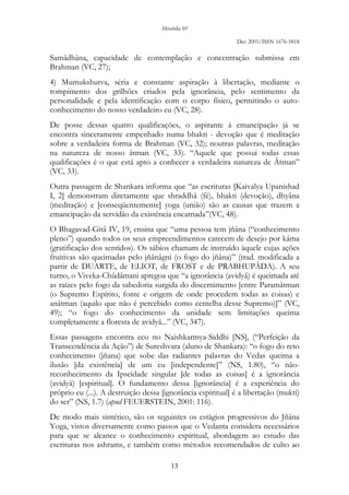 Mirabilia 01
Dec 2001/ISSN 1676-5818
13
Samâdhâna, capacidade de contemplação e concentração submissa em
Brahman (VC, 27);
4) Mumukshutva, séria e constante aspiração à libertação, mediante o
rompimento dos grilhões criados pela ignorância, pelo sentimento da
personalidade e pela identificação com o corpo físico, permitindo o auto-
conhecimento do nosso verdadeiro eu (VC, 28).
De posse dessas quatro qualificações, o aspirante à emancipação já se
encontra sinceramente empenhado numa bhakti - devoção que é meditação
sobre a verdadeira forma de Brahman (VC, 32); noutras palavras, meditação
na natureza de nosso âtman (VC, 33). “Aquele que possui todas essas
qualificações é o que está apto a conhecer a verdadeira natureza de Âtman”
(VC, 33).
Outra passagem de Shankara informa que “as escrituras [Kaivalya Upanishad
I, 2] demonstram diretamente que shraddhâ (fé), bhakti (devoção), dhyâna
(meditação) e [conseqüentemente] yoga (união) são as causas que trazem a
emancipação da servidão da existência encarnada’’(VC, 48).
O Bhagavad-Gitâ IV, 19, ensina que “uma pessoa tem jñâna (“conhecimento
pleno”) quando todos os seus empreendimentos carecem de desejo por kâma
(gratificação dos sentidos). Os sábios chamam de instruído àquele cujas ações
fruitivas são queimadas pelo jñânâgni (o fogo do jñâna)” (trad. modificada a
partir de DUARTE, de ELIOT, de FROST e de PRABHUPÂDA). A seu
turno, o Viveka-Chûdâmani apregoa que “a ignorância (avidyâ) é queimada até
as raízes pelo fogo da sabedoria surgida do discernimento [entre Paramâtman
(o Supremo Espírito, fonte e origem de onde procedem todas as coisas) e
anâtman (aquilo que não é percebido como centelha desse Supremo)]” (VC,
49); “o fogo do conhecimento da unidade sem limitações queima
completamente a floresta de avidyâ...” (VC, 347).
Essas passagens encontra eco no Naishkarmya-Siddhi [NS], (“Perfeição da
Transcendência da Ação”) de Sureshvara (aluno de Shankara): “o fogo do reto
conhecimento (jñana) que sobe das radiantes palavras do Vedas queima a
ilusão [da existência] de um eu [independente]” (NS, 1.80), “o não-
reconhecimento da Ipseidade singular [de todas as coisas] é a ignorância
(avidyâ) [espiritual]. O fundamento dessa [ignorância] é a experiência do
próprio eu (...). A destruição dessa [ignorância espiritual] é a libertação (mukti)
do ser” (NS, 1.7) (apud FEUERSTEIN, 2001: 116).
De modo mais sintético, são os seguintes os estágios progressivos do Jñâna
Yoga, vistos diversamente como passos que o Vedanta considera necessários
para que se alcance o conhecimento espiritual, abordagem ao estudo das
escrituras nos ashrams, e também como métodos recomendados de culto ao
 