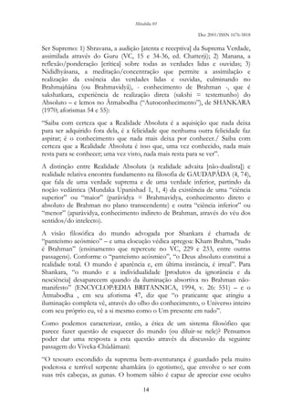 Mirabilia 01
Dec 2001/ISSN 1676-5818
14
Ser Supremo: 1) Shravana, a audição [atenta e receptiva] da Suprema Verdade,
assimilada através do Guru (VC, 15 e 34-36, ed. Chatterji); 2) Manana, a
reflexão/ponderação [crítica] sobre todas as verdades lidas e ouvidas; 3)
Nididhyâsana, a meditação/concentração que permite a assimilação e
realização da essência das verdades lidas e ouvidas, culminando no
Brahmajñâna (ou Brahmavidyâ), - conhecimento de Brahman -, que é
sakshatkara, experiência de realização direta (sakshi = testemunho) do
Absoluto – e lemos no Âtmabodha (“Autoconhecimento”), de SHANKARA
(1970; aforismas 54 e 55):
“Saiba com certeza que a Realidade Absoluta é a aquisição que nada deixa
para ser adquirido fora dela, é a felicidade que nenhuma outra felicidade faz
aspirar; é o conhecimento que nada mais deixa por conhecer./ Saiba com
certeza que a Realidade Absoluta é isso que, uma vez conhecido, nada mais
resta para se conhecer; uma vez visto, nada mais resta para se ver”.
A distinção entre Realidade Absoluta (a realidade advaita [não-dualista]) e
realidade relativa encontra fundamento na filosofia de GAUDAPÂDA (4, 74),
que fala de uma verdade suprema e de uma verdade inferior, partindo da
noção vedântica (Mundaka Upanishad 1, 1, 4) da existência de uma “ciência
superior” ou “maior” (parâvidya = Brahmavidya, conhecimento direto e
absoluto de Brahman no plano transcendente) e outra “ciência inferior” ou
“menor” (aparâvidya, conhecimento indireto de Brahman, através do véu dos
sentidos/do intelecto).
A visão filosófica do mundo advogada por Shankara é chamada de
“panteísmo acósmico” – e uma elocução védica apregoa: Kham Brahm, “tudo
é Brahman” (ensinamento que repercute no VC, 229 e 233, entre outras
passagens). Conforme o “panteísmo acósmico”, “o Deus absoluto constitui a
realidade total. O mundo é aparência e, em última instância, é irreal”. Para
Shankara, “o mundo e a individualidade [produtos da ignorância e da
nesciência] desaparecem quando da iluminação absortiva no Brahman não-
manifesto” (ENCYCLOPÆDIA BRITANNICA, 1994, v. 26: 551) – e o
Âtmabodha , em seu aforisma 47, diz que “o praticante que atingiu a
iluminação completa vê, através do olho do conhecimento, o Universo inteiro
com seu próprio eu, vê a si mesmo como o Um presente em tudo”.
Como podemos caracterizar, então, a ética de um sistema filosófico que
parece fazer questão de esquecer do mundo (ou diluir-se nele)? Pensamos
poder dar uma resposta a esta questão através da discussão da seguinte
passagem do Viveka-Chûdâmani:
“O tesouro escondido da suprema bem-aventurança é guardado pela muito
poderosa e terrível serpente ahamkâra (o egotismo), que envolve o ser com
suas três cabeças, as gunas. O homem sábio é capaz de apreciar esse oculto
 