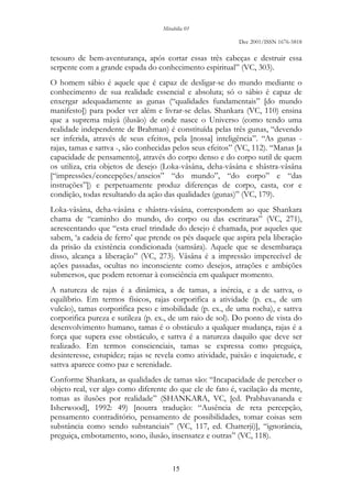 Mirabilia 01
Dec 2001/ISSN 1676-5818
15
tesouro de bem-aventurança, após cortar essas três cabeças e destruir essa
serpente com a grande espada do conhecimento espiritual” (VC, 303).
O homem sábio é aquele que é capaz de desligar-se do mundo mediante o
conhecimento de sua realidade essencial e absoluta; só o sábio é capaz de
enxergar adequadamente as gunas (“qualidades fundamentais” [do mundo
manifesto]) para poder ver além e livrar-se delas. Shankara (VC, 110) ensina
que a suprema mâyâ (ilusão) de onde nasce o Universo (como tendo uma
realidade independente de Brahman) é constituída pelas três gunas, “devendo
ser inferida, através de seus efeitos, pela [nossa] inteligência”. “As gunas -
rajas, tamas e sattva -, são conhecidas pelos seus efeitos” (VC, 112). “Manas [a
capacidade de pensamento], através do corpo denso e do corpo sutil de quem
os utiliza, cria objetos de desejo (Loka-vâsâna, deha-vâsâna e shâstra-vâsâna
[“impressões/concepções/anseios” “do mundo”, “do corpo” e “das
instruções”]) e perpetuamente produz diferenças de corpo, casta, cor e
condição, todas resultando da ação das qualidades (gunas)” (VC, 179).
Loka-vâsâna, deha-vâsâna e shâstra-vâsâna, correspondem ao que Shankara
chama de “caminho do mundo, do corpo ou das escrituras” (VC, 271),
acrescentando que “esta cruel trindade do desejo é chamada, por aqueles que
sabem, ‘a cadeia de ferro’ que prende os pés daquele que aspira pela liberação
da prisão da existência condicionada (samsâra). Aquele que se desembaraça
disso, alcança a liberação” (VC, 273). Vâsâna é a impressão imperecível de
ações passadas, ocultas no inconsciente como desejos, atrações e ambições
submersos, que podem retornar à consciência em qualquer momento.
A natureza de rajas é a dinâmica, a de tamas, a inércia, e a de sattva, o
equilíbrio. Em termos físicos, rajas corporifica a atividade (p. ex., de um
vulcão), tamas corporifica peso e imobilidade (p. ex., de uma rocha), e sattva
corporifica pureza e sutileza (p. ex., de um raio de sol). Do ponto de vista do
desenvolvimento humano, tamas é o obstáculo a qualquer mudança, rajas é a
força que supera esse obstáculo, e sattva é a natureza daquilo que deve ser
realizado. Em termos conscienciais, tamas se expressa como preguiça,
desinteresse, estupidez; rajas se revela como atividade, paixão e inquietude, e
sattva aparece como paz e serenidade.
Conforme Shankara, as qualidades de tamas são: “Incapacidade de perceber o
objeto real, ver algo como diferente do que ele de fato é, vacilação da mente,
tomas as ilusões por realidade” (SHANKARA, VC, [ed. Prabhavananda e
Isherwood], 1992: 49) [noutra tradução: “Ausência de reta percepção,
pensamento contraditório, pensamento de possibilidades, tomar coisas sem
substância como sendo substanciais” (VC, 117, ed. Chatterji)], “ignorância,
preguiça, embotamento, sono, ilusão, insensatez e outras” (VC, 118).
 