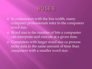    In conjunction with the bus width, many
    computer professionals refer to the computers
    word size.
   Word size is the number of bits a compueter
    can interprate and execute at a given time.
   Computers with larger word size ca process
    more data in the same amount of time than
    computers with a smaller word size.
 