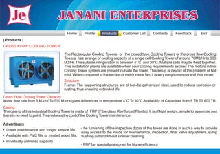Home        Profile    Products      Customer List       Contacts    Feedback         Exit
| Products |
CROSS FLOW COOLING TOWER

                                        The Rectangular Cooling Towers or the closed type Cooling Towers or the cross flow Cooling
                                        Towers has a range of cooling capacity of a single cell Cooling Tower of around 70M3/Hr to 300
                                        M3/Hr. The suitable refrigeration is between 4° C and 30°C. Multiple cells may be fixed together.
                                        This installation plants are available when your cooling requirements exceed The motors in this
                                        Cooling Tower system are present outside the tower. This setup is devoid of the problem of hot
                                        mist. When compared to the section of motor inside fan, it is very easy to remove and thus repair.
                                        Structure
                                        Frame: The supporting structures are of hot-dip galvanized steel, used to reduce corrosion or
                                        rusting, thus ensuring extended life.

Cross Flow Cooling Tower Capacity
Water flow rate from 5 M3/Hr To 550 M3/Hr gives differences in temperature 4°C To 30°C Availability of Capacities from 5 TR T0 600 TR.
Casing
The casing of this industrial Cooling Tower is made of FRP (Fiberglass Reinforced Plastic). It is of light weight, simple to assemble and
there is no need to paint. This reduces the cost of the Cooling Tower maintenance.

Advantages
• Lower maintenance and longer service life.        • he furnishing of the inspection doors of the tower are done in such a way to provide
                                                    easy access to the inside for maintenance, inspection, float valve adjustment, sump
• Available with PVC fills or treated wood fills,   flushing out and lift-out strainer cleaning.
• In virtually unlimited capacity
                                                    • FRP fan specially designed for higher efficiency.
 