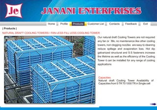 Home    Profile   Products   Customer List     Contacts       Feedback         Exit
| Products |
NATURAL DRAFT COOLING TOWERS / FAN LESS FILL LESS COOLING TOWER
                                                                  Our natural draft Cooling Towers are not required
                                                                  any fan or fills, no maintenance like other cooling
                                                                  towers, non clogging nozzles are easy to cleaning
                                                                  reduce spillage and evaporation loss. Hot dip
                                                                  galvanized structural and S.S fasteners increase
                                                                  the lifetime as well as the efficiency of the Cooling
                                                                  Tower it can be installed for any range of cooling
                                                                  applications




                                                                  Capacities
                                                                  Natural draft Cooling Tower Availability of
                                                                  Capacities from 5 TR T0 1000 TR in Single cell
 