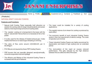 Home       Profile     Products    Customer List       Contacts      Feedback         Exit
| Products |
NATURAL DRAFT COOLING TOWERS
Features and Functions
 • Natural draft Cooling Tower especially hold attraction as           • The tower could be installed for a variety of cooling
   solution for saving costs for large industrial plants and power       applications
   stations; that require large amounts of cooling water.
                                                                       • The needed volume of air stream for cooling is produced by
 • The needed cooling air is transported to the tower with the           stack effect
   help of natural draft. Hence there is no necessity for fan or fan
   power                                                               • The economic benefit of such industrial Cooling Towers
                                                                         exists in their low requirement of electric energy. The costs
 • It is also used for the release of treated exhaust gas. It also       of operation are minimal
   implies that there is no need of gas reheating or chimney.
                                                                       • These industrial Cooling Towers are highly economical for
 • The rates of flow come around 2,00,000m3/h per 9,                     depreciation and loads of high cooling over an extended
   00,000gpm                                                             period

 • PVC fills are not required by these FRP Cooling Towers              • The recirculation of the rapid air causes reduced
                                                                         performance. This gets reduced by the high distance
 • FRP louvers that are specially designed aerodynamically,              between the air outlet and inlet of the tower.
   minimize evaporation loss and spillage

 • The effusion and lifetime of this industrial Cooling Tower is
   increased with the aid of fastener.
 