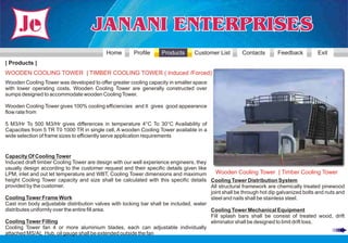 Home        Profile     Products      Customer List        Contacts       Feedback          Exit
| Products |
WOODEN COOLING TOWER | TIMBER COOLING TOWER ( Induced /Forced)
Wooden Cooling Tower was developed to offer greater cooling capacity in smaller space
with lower operating costs. Wooden Cooling Tower are generally constructed over
sumps designed to accommodate wooden Cooling Tower.

Wooden Cooling Tower gives 100% cooling efficiencies and It gives good appearance
flow rate from

5 M3/Hr To 500 M3/Hr gives differences in temperature 4°C To 30°C Availability of
Capacities from 5 TR T0 1000 TR in single cell, A wooden Cooling Tower available in a
wide selection of frame sizes to efficiently serve application requirements


Capacity Of Cooling Tower
Induced draft timber Cooling Tower are design with our well experience engineers, they
usually design according to the customer request and their specific details given like
LPM, inlet and out let temperature and WBT, Cooling Tower dimensions and maximum          Wooden Cooling Tower | Timber Cooling Tower
height Cooling Tower capacity and size shall be calculated with this specific details Cooling Tower Distribution System
provided by the customer.                                                               All structural framework are chemically treated pinewood
                                                                                        joint shall be through hot dip galvanized bolts and nuts and
Cooling Tower Frame Work                                                                steel and nails shall be stainless steel.
Cast iron body adjustable distribution valves with locking bar shall be included, water
distributes uniformly over the entire fill area.                                        Cooling Tower Mechanical Equipment
                                                                                        Fill splash bars shall be consist of treated wood, drift
Cooling Tower Filling                                                                   eliminator shall be designed to limit drift loss,
Cooling Tower fan 4 or more aluminium blades, each can adjustable individually
attached MS/AL Hub, oil gauge shall be extended outside the fan
 