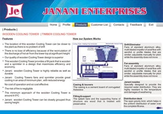 Home        Profile        Products                Customer List                            Contacts          Feedback            Exit
| Products |
WOODEN COOLING TOWER | TIMBER COOLING TOWER
Features                                                             How our System Works

• The location of this wooden Cooling Tower can be closer to         Cooling Tower | Heating Flow Schematic              Mechanically Induced Draft
                                                                                                                                                      Drift Eliminator
 the plant as there is no problem of drift                                                 Hot Water
                                                                                                                                                      Fans of standard aluminum alloy,
• There is no loss of efficiency because of the recirculation of
                                                                                           Distribution                                               multi bladed impellor of axial flow with
                                                                                                                                                      aerofoil or profile blades that are
 the discharge of hot air from the tower top at significant height                                                                                    similar; adjustable manually for pitch
• Our quality of wooden Cooling Tower design is superior                                                                                              while the assembly does not move
• This wooden Cooling Tower provides a fill pack that is wooden                                 Pump

 and a sprinkler in a design that maximizes efficiency and
                                                                                 Cool Water From Sump                                                 Fan assembly
 economy.                                                                                             Chemical    Recirculating Pump
                                                                                                                                                      Fans of standard aluminum alloy,
                                                                                                       Pumps
                                                                                                                                                      multi bladed impellor of axial flow with
• Janani wooden Cooling Tower is highly reliable as well as                                                      Condenser / Heat Exchanger
                                                                                                                                                      aerofoil or profile blades that are
 durable                                                                                                                                              similar; adjustable manually for pitch
                                                                                                                                                      while the assembly does not move
• Janani Cooling Towers fans and sprinkler provide great                   Recirculating Pump
 cooling in an area of minimum plan , with reduced energy
                                                                                                                                                      Janani nozzles
 No cost of operation and so cost effective                          Casing & louvers                                                                 Specially designed to provide the
• The risk of fire is negligible                                     The casing is a cement board of corrugated                                       required water distribution. They are
                                                                     Asbestos                                                                         highly resistant to the temperature
• The minimum approach of the wooden Cooling Tower is                                                                                                 and damages of weathering
 around 4-5ºC                                                        Filling & support
                                                                     The splash bars and the supporting frame of                                      Distribution deck
• Janani wooden Cooling Tower can be closely grouped thus                                                                                             The open gravity kind, which helps in
                                                                     structure are wood that is treated with
 saving height                                                                                                                                        the uniform distribution of water over
                                                                     preservative
                                                                                                                                                      the complete fill area.
 