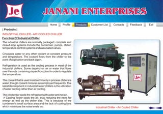 Home        Profile     Products   Customer List      Contacts       Feedback   Exit
| Products |
INDUSTRIAL CHILLER - AIR COOLED CHILLER
Function Of Industrial Chiller
The industrial chillers are normally packaged, complete and
closed-loop systems Include the condenser, pumps, chiller,
temperature control systems and associated valves.

Circulates water or any other coolant at constant pressure
and temperature. The coolant flows from the chiller to the
point of application and back again.

Refrigeration is used as the cooling process in most of the
industrial chillers. Some depend on air or water that flows
over the coils containing a specific coolant in order to regulate
the temperature.

The coolant that is used most commonly in process chillers is
water, though coolant mixtures are employed frequently. The
latest development in industrial water chillers is the utilization
of water cooling rather than air cooling.

The condenser cools the refrigerant with water and not air.
 A Cooling Tower cools the air, thus reducing the need for
energy as well as the chiller size. This is because of the
condenser's small surface area and the lack of cooling fans
which minimizes the noise levels too.                                              Industrial Chiller - Air Cooled Chiller
 