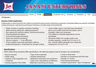 Home       Profile     Products      Customer List       Contacts      Feedback         Exit
| Products |

Industry Chiller Application
Chilled water or other liquid from the chiller is pumped through process or laboratory equipment. Industrial chillers are used for controlled
cooling of products, mechanisms and factory machinery in a wide range of industries like.

    •   Plastic industry in injection and blow moulding,            • Janani chiller used to cool high-heat specialized
    •   Metal working cutting oils, welding equipment,                items such as MRI machines and lasers, and in
    •   Die-casting and machine tooling, chemical processing,         hospitals, hotels and campuses.
    •   Pharmaceutical formulation,                                 • The chillers for industrial applications can be
    •   Food and beverage processing,                                 centralized,
    •   Paper and cement processing,                                • Decentral chillers are usually small in size
    •   Vacuum systems • X-ray diffraction                            (cooling capacity), usually from 0.2 tons to 10
    •   Power supplies and power generation stations,                 tons. Central chillers generally have capacities
        analytical equipment, compressed air and gas cooling.         ranging from 10 tons to 100


    Specifications
    When determining industrial chiller specifications, the following aspects need to be taken into consideration:
    • Source of power                     • Type of the evaporator                      • Limits of noise level
    • Chiller rating                      • Ambient temperature                         • Number of compressors and their type
    • Capacity of the evaporator and      • Material of evaporator and condenser        • Number of circuits
      condenser                           • Type of fan Expectations of efficiency      • Fluid leaving temperature
    • Cooling capacity of the chiller     •Materials of plumbing and piping             • Coolant requirements Type of refrigerant
 