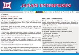 Home       Profile     Products      Customer List        Contacts       Feedback         Exit
| Products |
WATER COOLED CHILLER
Function Of Water Cooled Chiller                                             Water Cooled Chiller Application
• The Water cooled chillers are normally packaged, complete and closed- Chilled water or other liquid from the chiller is pumped through
loop systems Include the condenser, pumps, chiller, temperature control process or laboratory equipment. Industrial chillers are used for
systems and associated valves.                                               controlled cooling of products, mechanisms and factory machinery in
                                                                             a wide range of industries like.
• Circulates water or any other coolant at constant pressure and
temperature. The coolant flows from the chiller to the point of application • Plastic industry in injection and blow moulding,
and back again.                                                               • Metal working cutting oils, welding equipment,
                                                                              • Die-Casting and machine tooling, chemical processing,
• Refrigeration is used as the cooling process in most of the industrial
chillers. Some depend on air or water that flows over the coils containing • Pharmaceutical formulation,
a specific coolant in order to regulate the temperature.                      • Food and beverage processing,
                                                                              • Paper and cement processing,
• The coolant that is used most commonly in process chillers is water,
through coolant mixtures are employed frequently. The latest • Vacuum systems
development in industrial water chillers is the utilization of water cooling • X-ray diffraction
rather than air cooling.                                                      • Janani chiller used to cool high-heat specialized items such as
                                                                                MRI machines and lasers, and in hospitals, hotels and campuses.
• The condenser cools the refrigerant with water and not air.
                                                                              • The chillers for industrial applications can be centralized,
• A Cooling Tower cools the air, thus reducing the need for energy as well • Decentral chillers are usually small in size (cooling capacity),
as the chiller size. This is because of the condenser's small surface area      usually from 0.2 tons to 10 tons. Central chillers generally have
and the lack of cooling fans which minimizes the noise levels too.
                                                                                capacities ranging from 10 tons to 100
 