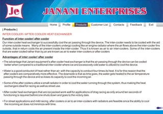 Home        Profile     Products       Customer List        Contacts        Feedback         Exit
| Products |
INTER COOLER / AFTER COOLER HEAT EXCHANGER
Function of inter cooler/ after cooler
Our inter-cooler heat exchanger to successfully cool the air passing through the device, The inter-cooler needs to be cooled with the aid
of some outside means. Many of the inter-coolers undergo cooling like an engine radiator where the air flows above the inter-cooler fins
outside, that in return cools the air present inside the inter-cooler. Thus it is known as air to air inter-coolers. Some of the inter-coolers
that are water cooled rather than by air are known as air to water inter-coolers or after coolers

Advantages of inter cooler/ after cooler
• The advantage that Janani equipment's after cooler heat exchanger is that the air passing through the device can be cooled
  better when compared to a traditional inter-cooler where ice and excessively cold water is utilized to cool the device.

• Water is a good conductor of heat rather than air; with the capacity to conduct four times its heat. It is for this reason that the
  after coolers are comparatively more effective. The downside is that as time goes, the water gets heated to the air temperature
  passing through the device and so loses its capacity to cool the incoming air.

• Some of the after coolers utilize a small radiator in order to cool the water running through the system, thus making the heat
  exchangers ideal for racing as well as street use.

• After cooler heat exchangers that are ice packed work well for applications of drag racing as only around ten seconds of
  functioning is required before one shuts down and goes to the victory dais.

• For street applications and mild racing, after coolers or air to air inter-coolers with radiators are feasible since the ability to cool
  the incoming air does not minimize with time.
 