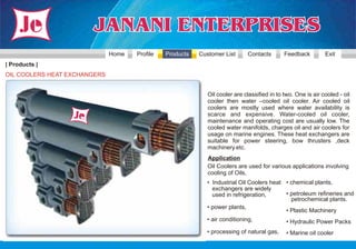 Home   Profile   Products   Customer List      Contacts        Feedback         Exit
| Products |
OIL COOLERS HEAT EXCHANGERS


                                                             Oil cooler are classified in to two. One is air cooled - oil
                                                             cooler then water –cooled oil cooler. Air cooled oil
                                                             coolers are mostly used where water availability is
                                                             scarce and expensive. Water-cooled oil cooler,
                                                             maintenance and operating cost are usually low. The
                                                             cooled water manifolds, charges oil and air coolers for
                                                             usage on marine engines. These heat exchangers are
                                                             suitable for power steering, bow thrusters ,deck
                                                             machinery etc.
                                                             Application
                                                             Oil Coolers are used for various applications involving
                                                             cooling of Oils,
                                                            • Industrial Oil Coolers heat • chemical plants,
                                                              exchangers are widely
                                                              used in refrigeration,      • petroleum refineries and
                                                                                            petrochemical plants.
                                                            • power plants,
                                                                                          • Plastic Machinery
                                                            • air conditioning,               • Hydraulic Power Packs
                                                            • processing of natural gas,      • Marine oil cooler
 
