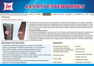 Home         Profile      Products       Customer List          Contacts         Feedback           Exit
| Products |
EVAPORATOR COIL COOLER
                                            Fin Type Cooler are produced in forced draught and induced draught designs, and in single and multi-fan
                                            arrangements, depending customer specifications and requirements, We are the professional Fin Type
                                            Coolerand air cooled condenser manufacturers, tubes in copper and fins are aluminium MOC we use
                                            5/8” or 3/8”and ½” OD copper tubes as per customer specification, all tubes are well expanded tested for
                                            pressure and leak.
                                            Function of Fin Fan Coolers
                                            Air Cooled Heat Exchangers - also known as Fin Fan Coolers, are heat transfer devices for rejecting heat
                                            from a hot process fluids such as refinery products or steam directly, to the surrounding atmosphere.
                                            Janani Enterprises Fin Fan Coolers are basically that multiple rows of fin tubes with a fan to move lower
                                            temperature ambient air over the coils in order to cool the hotter fluid, just like a radiator in industrial an
                                            automobile. An industrial example is a unit large enough to reject the heat from a turbine exhaust steam
                                            condensation system
Advantages of Fin Type Cooler                                                        Applications
• A great deal of water gets preserved on using Fin Type Cooler.
                                                                                     • Predominantly used for            • cement,
• Less or no preparation needed as atmospheric air is in abundance
                                                                                       air compressor and power
• No formation of scale or heat exchanger cleaning is required                                                           • sugar factures,
                                                                                       generating units for applications
• There are no mobile parts except for the fan and the motors.                         of engine water cooling.          • Chemical and
  Hence the Cooling Tower maintenance is negligible
• Dust, fly ash, living organisms or dirt do not get mixed up with process water                                             gas-processing industrials.
                                                                                     • Petroleum plant,
• There are no constraints placed on the location of plant                                                                 • Chillier machines,
• No corrosions caused by air                                                        • power utility,
                                                                                                                           • refrigeration system
• This Cooling Tower performance ensures minimal environmental impact
• Reduced annual operating expenses                                                  • steel industry,                     • petrochemical refineries
 