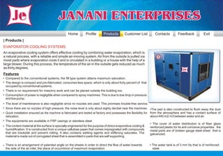 Home         Profile       Products         Customer List           Contacts          Feedback            Exit
| Products |
EVAPORATOR COOLING SYSTEMS
An evaporative cooling system offers effective cooling by combining water evaporation, which is
a natural process, with a reliable and simple air-moving system. Air from the outside is pulled via
moist pads where evaporation cools it and is circulated in a building or a house with the help of a
large blower. During this process, the temperature of the air in the outside gets reduced as much
as thirty degrees.
Features
• Compared to the conventional systems, the fill type system attains maximum saturation.
• The design is compact and pre-fabricated, consumes less space, which is only about forty percent of that
  occupied by conventional systems.
• There is no requirement for masonry work and can be placed outside the building too.
• Consumption of power is negligible when compared to spray machines. This is due to low drop in pressure
  and low pump.
• The level of maintenance is also negligible since no nozzles are used. This promises trouble-free service.
• Since there are no nozzles of high pressure, the noise level is only about eighty decibel near the machines. •The pad is also constructed to flush away the dust
• Quick installation ensured as the machine is fabricated and tested at factory and possesses the flexibility for from the atmosphere and has a contact surface of
  relocation.                                                                                                     about 440 m2/ m3 between water and air.
• The equipments are available in FRP casings or stainless steel.
                                                                                                                  • The cover of water distribution is of fiber glass
• The content material at the surface is specially engineered for the purpose of direct evaporative cooling &     reinforced plastic for its anti corrosive properties. the
  humidification. It is constructed from a unique cellulose paper that comes impregnated with compounds           metal parts are of sixteen gauge steel sheet that is
  that are insoluble and prevent rotting. It also contains wetting agents and stiffening saturates. The           galvanized.
  material is made out of corrugated sheet that is assembled in pads that are self supporting.

• There is an arrangement of patented angle on the sheets in order to direct the flow of water towards             • The water tank is of 3 mm frp that is of reinforced
  the side of the air inlet, the place of occurrence of maximum evaporation.                                         steel.
 