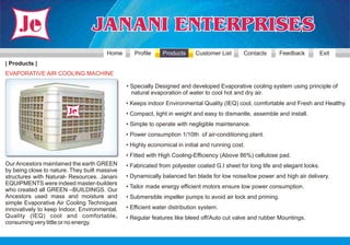 Home       Profile     Products     Customer List      Contacts       Feedback          Exit
| Products |
EVAPORATIVE AIR COOLING MACHINE

                                               • Specially Designed and developed Evaporative cooling system using principle of
                                                 natural evaporation of water to cool hot and dry air.
                                               • Keeps indoor Environmental Quality (IEQ) cool, comfortable and Fresh and Healthy.
                                               • Compact, light in weight and easy to dismantle, assemble and install.
                                               • Simple to operate with negligible maintenance.
                                               • Power consumption 1/10th of air-conditioning plant.
                                               • Highly economical in initial and running cost.
                                               • Fitted with High Cooling-Efficiency (Above 86%) cellulose pad.
Our Ancestors maintained the earth GREEN       • Fabricated from polyester coated G.I sheet for long life and elegant looks.
by being close to nature. They built massive
structures with Natural- Resources. Janani     • Dynamically balanced fan blade for low noise/low power and high air delivery.
EQUIPMENTS were indeed master-builders
                                               • Tailor made energy efficient motors ensure low power consumption.
who created all GREEN –BUILDINGS. Our
Ancestors used mass and moisture and           • Submersible impeller pumps to avoid air lock and priming.
simple Evaporative Air Cooling Techniques
innovatively to keep Indoor, Environmental,    • Efficient water distribution system.
Quality (IEQ) cool and comfortable,            • Regular features like bleed off/Auto cut valve and rubber Mountings.
consuming very little or no energy.
 