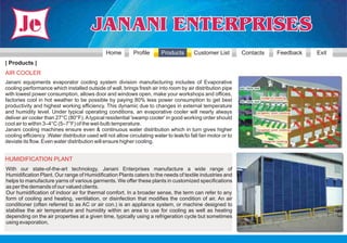 Home         Profile      Products       Customer List         Contacts   Feedback   Exit
| Products |
AIR COOLER
Janani equipments evaporator cooling system division manufacturing includes of Evaporative
cooling performance which installed outside of wall, brings fresh air into room by air distribution pipe
with lowest power consumption, allows door and windows open, make your workshops and offices,
factories cool in hot weather to be possible by paying 80% less power consumption to get best
productivity and highest working efficiency. This dynamic due to changes in external temperature
and humidity level. Under typical operating conditions, an evaporative cooler will nearly always
deliver air cooler than 27°C (80°F). A typical residential 'swamp cooler' in good working order should
cool air to within 3–4°C (5–7°F) of the wet-bulb temperature.
Janani cooling machines ensure even & continuous water distribution which in turn gives higher
cooling efficiency .Water distributor used will not allow circulating water to leak/to fall fan motor or to
deviate its flow. Even water distribution will ensure higher cooling.


HUMIDIFICATION PLANT
With our state-of-the-art technology, Janani Enterprises manufacture a wide range of
Humidification Plant. Our range of Humidification Plants caters to the needs of textile industries and
helps to manufacture yarns of various garments. We offer these plants in customized specifications
as per the demands of our valued clients.
Our humidification of indoor air for thermal comfort. In a broader sense, the term can refer to any
form of cooling and heating, ventilation, or disinfection that modifies the condition of air. An air
conditioner (often referred to as AC or air con.) is an appliance system, or machine designed to
stabilise the air temperature and humidity within an area to use for cooling as well as heating
depending on the air properties at a given time, typically using a refrigeration cycle but sometimes
using evaporation,
 