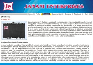 Home        Profile     Products     Customer List        Contacts       Feedback         Exit
| Products |
RADIATORS
                                        Janani equipment's Radiators are actually heat exchangers that are utilized to transfer thermal
                                        energy from a medium to the other for heating and cooling purposes. Most of the radiators are
                                        designed to function in buildings, electronics and automobiles. It is a heat source to the
                                        environment, though it may be to heat the surrounding or cool the coolant or fluid that is given to
                                        it, as in engine cooling. Janani equipment's wide variety and range of radiators, constructed
                                        from copper are manufactured with the latest in technology and technical data. A radiator makes
                                        use of hot water that circulates via metal pipes to heat air. As it passes through the pipe, the pipe
                                        itself gets heated and this heat is transmitted to the air, thus the room becomes warm. The hot
                                        water flows back to a boiler, in which it is heated & then circulated back.



Radiator Function in Engine Cooling
A liquid coolant is passed via the engine block, where it gets heated, and then is passed via the radiator where the heat is lost to
the atmosphere. Though the coolant is usually water based, it can also be oil. The coolant air can be pumped or fanned through
the radiator. The hot water radiator is copper pipe that is iteratively bent perpendicularly to create a heating surface of
maximum area. The pipes follow the ridged lines. Through valves present at the bottom, water enters and exits. The pipes of
copper are bent backward and forward ten to twenty times covering a maximum surface in order to give more heat. Large
radiators have many such bents as they have a huge surface area that heats the full room in the building. The hot water that is
pumped inside the radiators from the main heating boiler passes through the copper pipes, heats the outer surface and
ultimately warms the room. A screw valve located at the bottom of each radiator helps in temperature control. These radiators
are of two kinds namely single pipe & double pipe. The radiators of single pipe operate with steam whereas the radiators of
double pipe operate with hot water or steam. The double pipe kind is the vintage radiator type that has the highest demand.
 