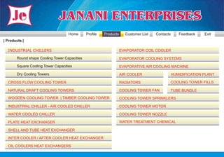 Home       Profile   Products     Customer List   Contacts      Feedback    Exit
| Products |

  INDUSTRIAL CHILLERS                                              EVAPORATOR COIL COOLER

       Round shape Cooling Tower Capacities                        EVAPORATOR COOLING SYSTEMS

       Square Cooling Tower Capacities                             EVAPORATIVE AIR COOLING MACHINE

       Dry Cooling Towers                                          AIR COOLER                   HUMIDIFICATION PLANT

  CROSS FLOW COOLING TOWER                                         RADIATORS                    COOLING TOWER FILLS

  NATURAL DRAFT COOLING TOWERS                                     COOLING TOWER FAN            TUBE BUNDLE
  WOODEN COOLING TOWER | TIMBER COOLING TOWER                      COOLING TOWER SPRINKLERS

  INDUSTRIAL CHILLER - AIR COOLED CHILLER                          COOLING TOWER MOTOR

  WATER COOLED CHILLER                                             COOLING TOWER NOZZLE

  PLATE HEAT EXCHANGER                                             WATER TREATMENT CHEMICAL

  SHELL AND TUBE HEAT EXCHANGER

  INTER COOLER / AFTER COOLER HEAT EXCHANGER

  OIL COOLERS HEAT EXCHANGERS
 