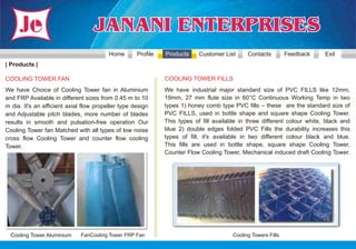 Home       Profile   Products     Customer List      Contacts         Feedback    Exit
| Products |

COOLING TOWER FAN                                             COOLING TOWER FILLS
We have Choice of Cooling Tower fan in Aluminium              We have industrial major standard size of PVC FILLS like 12mm,
and FRP Available in different sizes from 0.45 m to 10        19mm, 27 mm flute size in 60°C Continuous Working Temp in two
m dia. It's an efficient axial flow propeller type design     types 1) honey comb type PVC fills – these are the standard size of
and Adjustable pitch blades, more number of blades            PVC FILLS, used in bottle shape and square shape Cooling Tower.
results in smooth and pulsation-free operation Our            This types of fill available in three different colour white, black and
Cooling Tower fan Matched with all types of low noise         blue 2) double edges folded PVC Fills the durability increases this
cross flow Cooling Tower and counter flow cooling             types of fill, it's available in two different colour black and blue.
Tower.                                                        This fills are used in bottle shape, square shape Cooling Tower,
                                                              Counter Flow Cooling Tower, Mechanical induced draft Cooling Tower.




  Cooling Tower Aluminium     FanCooling Tower FRP Fan                                  Cooling Towers Fills
 