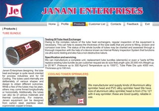 Home        Profile     Products       Customer List        Contacts       Feedback          Exit
| Products |
TUBE BUNDLE

                                           Testing Of Tube Heat Exchanger
                                           Owing to the complex nature of the tube heat exchangers, regular inspection of the equipment is
                                           necessary. This can help to assess the thickness of the tube walls that are prone to fitting, erosion and
                                           corrosion over time. The status of the whole bundle of tubes may be charted and assessed through a
                                           thorough inspection with the help of a device known as Internal Rotary Inspection System that functions
                                           via ultra-sonic testing and also has a non-destructive nature.
                                           Specification and servicing.
                                           We can manufacture a complete unit, replacement tube bundles (elements) or even a "parts kit"We
                                           replace existing tube bundle as per customer request we do size likeLength upto 20,000 mm,Weight up
                                           to 20 M.T ,Pressure up to 300 Kg/cm3 Temperature up to 1000°C, Tube Plate Dia upto 4000 mm,
                                           Thickness up to 100 mm.
Janani Enterprises designing the tube
heat exchanger is quite result oriented      COOLING TOWER SPRINKLERS
for process industries and for Oil
Cooling. The tubes used internally are
deliberately of various shapes and
design to obtain different outcomes.                                                We manufacturer and supply kinds of Aluminium alloy
While a few of the tubes may be plain,
others may come finned longitudinally
                                                                                    sprinkler head and PVC alloy sprinkler head We have
or horizontally. Additionally, the tubes                                            size of aluminium alloy sprinkler head is from 2? to 12?
can also be of various materials and                                                with 4 way sprinkler; these are Good quality, reliable in
thermal conductivity. For instance,                                                 use.
Janani equipment can be designed
from carbon steel, stainless steel,
cupronickel, copper or brass.
 