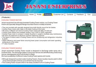 Home        Profile     Products      Customer List    Contacts   Feedback   Exit
| Products |
COOLING TOWER MOTOR
Janani equipment has all major branded Cooling Tower motors, our Cooling Tower
motors are specially designed flange mounted motors in totally enclosed.
• They are provided with specially designed long shaft directly mount the fan blades.
• Cooling Tower motors also helps in the better cooling of the motor
• We have in different rpm level of Cooling Tower motors like 960,710,520 rpm
• Cooling Tower Motors are available ranging from 0.5HP to 30HP capacities.
• Cooling Tower motor is compact in design & perfect in weight to facilitate easy maintenance.
• All rotors are balanced on electronic dynamic balancing machine.
• This types of motors used in Cooling Towers and air conditioning and refrigeration industries
  & plants
• Higher efficiency and power factor ensuring lower power consumption and lower operating
  temperature of the motor
• 'F' class insulation


COOLING TOWER NOZZLE
Janani equipment Cooling Tower nozzle is designed to discharge water spray into a
confined area. The discharge pattern is long and narrow and will effectively protect long,
narrow, passageways which are limited in height.
We have availability of different make Cooling Tower spares and nozzle.
• Although designed to protect water Cooling Towers, these nozzles may be used in other
  areas where lengths of throw up to 20 feet may be required.
• The Cooling Tower nozzle is then in its ready condition to fix in Cooling Tower.
 