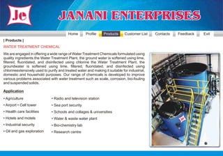 Home        Profile    Products      Customer List   Contacts   Feedback   Exit
| Products |
WATER TREATMENT CHEMICAL
We are engaged in offering a wide range of Water Treatment Chemicals formulated using
quality ingredients.the Water Treatment Plant, the ground water is softened using lime,
filtered, fluoridated, and disinfected using chlorine the Water Treatment Plant, the
groundwater is softened using lime, filtered, fluoridated, and disinfected using
chlorineextensively used to purify and treated water and making it suitable for industrial,
domestic and household purposes. Our range of chemicals is developed to improve
various problems associated with water treatment such as scale, corrosion, bio-fouling
and suspended solids.

Application
• Agriculture                  • Radio and television station
• Airport • Cell tower         • Sea port security
• Health care facilities       • Schools and collages & universities
• Hotels and motels            • Water & waste water plant
• Industrial security          • Bio-chemistry lab
• Oil and gas exploration      • Research centre
 