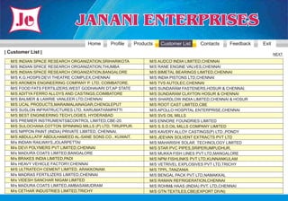 Home      Profile      Products   Customer List   Contacts     Feedback   Exit
| Customer List |                                                                                                    NEXT

  M/S INDIAN SPACE RESEARCH ORGANIZATION,SRIHARIKOTA             M/S AUDCO INDIA LIMITED,CHENNAI
  M/S INDIAN SPACE RESEARCH ORGANIZATION,THUMBA                  M/S RANE ENGINE VALVES,CHENNAI
  M/S INDIAN SPACE RESEARCH ORGANIZATION,BANGALORE               M/S BIMETAL BEARINGS LIMITED,CHENNAI
  M/S K.G.HOSP9.DEVI THEATRE COMPLEX,CHENNAI                     M/S INDIA PISTONS LTD,CHENNAI
  M/S AROMEN ENGINEERING COMPANY P. LTD, COIMBATORE.             M/S TVS AUTOLEC,CHENNAI
  M/S FOOD FATS FERTILIZERS,WEST GODHAVARI DT,AP STATE           M/S SUNDARAM FASTENERS,HOSUR & CHENNAI.
  M/S ADITYA FERRO ALLOYS AND CASTINGS,COIMBATORE                M/S SUNDARAM CLAYTON HOSUR & CHENNAI
  M/S BALMER & LAWRIE VANLEER LTD,CHENNAI                        M/S SHARDLOW INDIA LIMITED,CHENNAI & HOSUR
  M/S UCAL PRODUCTS,MARAIMALAINAGAR,CHENGLEPUT                   M/S ROOT CAST LIMITED,CBE
  M/S SUSLON INFRATRUCTURES LTD, KARUMATHAMPATTI                 M/S APOLLO HOSPITAL ENTERPRISE,CHENNAI
  M/S BEST ENGINEERING TECH’LOGIES, HYDERABAD                    M/S SVS OIL MILLS
  M/S PREMIER INSTRUMENTS&CONTROL LIMITED,CBE-20.                M/S ENNORE FOUNDRIES LIMITED
  M/S SULOCHANA COTTON SPINNING MILLS (P) LTD, TIRUPPUR.         M/S S.S.D.OIL MILLS COMPANY LIMITED
  M/S NIPPON PAINT (INDIA) PRIVATE LIMITED, CHENNAI.             M/S KAVERY ALLOY CASTINGS(P) LTD.,PONDY
  M/S ABDULLATIF ABDULHAMEED AL-SANE SONS CO., KUWAIT.           M/S JEEVAN SOLVENT EXTRACTS PVT LTD
  M/s INDIAN RAILWAYS,JOLARPETTAI                                M/S MAHARISHI SOLAR TECHNOLOGY LIMITED
  M/s DEVI POLYMERS PVT LIMITED,CHENNAI                          M/S STAR PVC PIPES,SRIPERUMPUDHUR,
  M/s MADURA COATS LIMITED,BANGALORE                             M/S MUKKA FISH LINES PVT LTD,MANGALORE
  M/s BRAKES INDIA LIMITED,PADI                                  M/S NPM FISHLINKS PVT LTD,KUNNANKULAM
  M/s HEAVY VEHICLE FACTORY,CHENNAI                              M/S VETRIVEL EXPLOSIVES PVT LTD,TRICHY
  M/S ULTRATECH CEMENT LIMITED, ARAKKONAM.                       M/S TPPL,TANZANIA
  M/s MADRAS FERTILIZERS LIMITED,CHENNAI                         M/S BENGAL PACK PVT LTD,NAMAKKAL
  M/s VIDESH SANCHAR NIGAM LIMITED                               M/S RAMAN REFRIGERATION,CHENNAI
  M/s MADURA COATS LIMITED,AMBASAMUDRAM                          M/S ROHM& HAAS (INDIA) PVT. LTD,CHENNAI
  M/s CETHAR INDUSTRIES LIMITED,TRICHY                           M/S GTN TEXTILES,CBE(EXPORT DIVN)
 