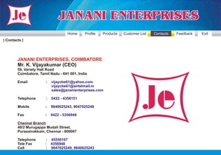 Home     Profile   Products   Customer List   Contacts   Feedback   Exit
| Contacts |




        JANANI ENTERPRISES, COIMBATORE
        Mr. K. Vijayakumar (CEO)
        59, Variety Hall Road
        Coimbatore, Tamil Nadu - 641 001, India

        Email          :   vijaycbe61@yahoo.com
                           vijaycbe61@airtelmail.in
                           sales@jananienterprises.com

        Telephone      :   0422 - 4358151

        Mobile         :   9840025243, 9047025248

        Fax            :   0422 - 5356948

        Chennai Branch
        40/2 Murugappa Mudali Street,
        Purasaivakkam, Chennai - 600007

        Telephone      : 45558107
        Tele Fax       : 4356948
        Cell           : 9047025249, 9840025243
 